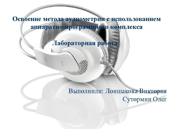 Освоение метода аудиометрии с использованием аппаратно-программного комплекса Лабораторная работа Выполнили: Лоншакова Виктория Сутормин Олег