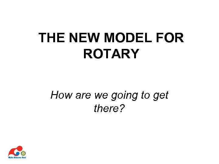 THE NEW MODEL FOR ROTARY How are we going to get there? 