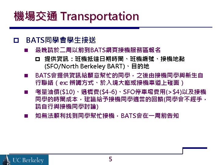 機場交通 Transportation BATS同學會學生接送 最晚請於二周以前到BATS網頁接機服務區報名 提供資訊：班機抵達日期時間、班機編號、接機地點 (SFO/North Berkeley BART)、目的地 BATS會提供資訊給願意幫忙的同學，之後由接機同學與新生自 行聯絡（ex: 辨識方式、於入境大廳或接機車道上碰面） 考量油價($10)、過橋費($4 -6)、SFO停車場費用(>$4)以及接機 同學的時間成本，建議給予接機同學適當的回饋(同學會不經手，