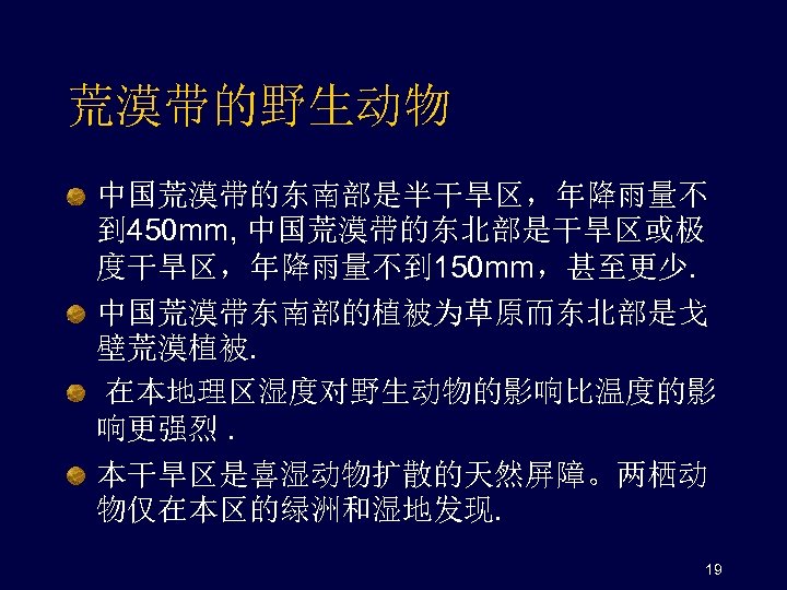 荒漠带的野生动物 中国荒漠带的东南部是半干旱区，年降雨量不 到 450 mm, 中国荒漠带的东北部是干旱区或极 度干旱区，年降雨量不到 150 mm，甚至更少. 中国荒漠带东南部的植被为草原而东北部是戈 壁荒漠植被. 在本地理区湿度对野生动物的影响比温度的影 响更强烈. 本干旱区是喜湿动物扩散的天然屏障。两栖动