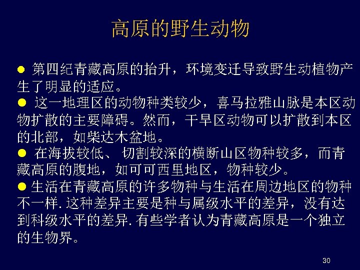高原的野生动物 l 第四纪青藏高原的抬升，环境变迁导致野生动植物产 生了明显的适应。 l 这一地理区的动物种类较少，喜马拉雅山脉是本区动 物扩散的主要障碍。然而，干旱区动物可以扩散到本区 的北部，如柴达木盆地。 l 在海拔较低、 切割较深的横断山区物种较多，而青 藏高原的腹地，如可可西里地区，物种较少。 l 生活在青藏高原的许多物种与生活在周边地区的物种