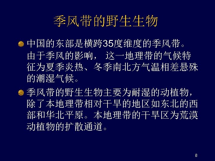 季风带的野生生物 中国的东部是横跨 35度维度的季风带。 由于季风的影响， 这一地理带的气候特 征为夏季炎热、冬季南北方气温相差悬殊 的潮湿气候。 季风带的野生生物主要为耐湿的动植物， 除了本地理带相对干旱的地区如东北的西 部和华北平原。本地理带的干旱区为荒漠 动植物的扩散通道。 8 