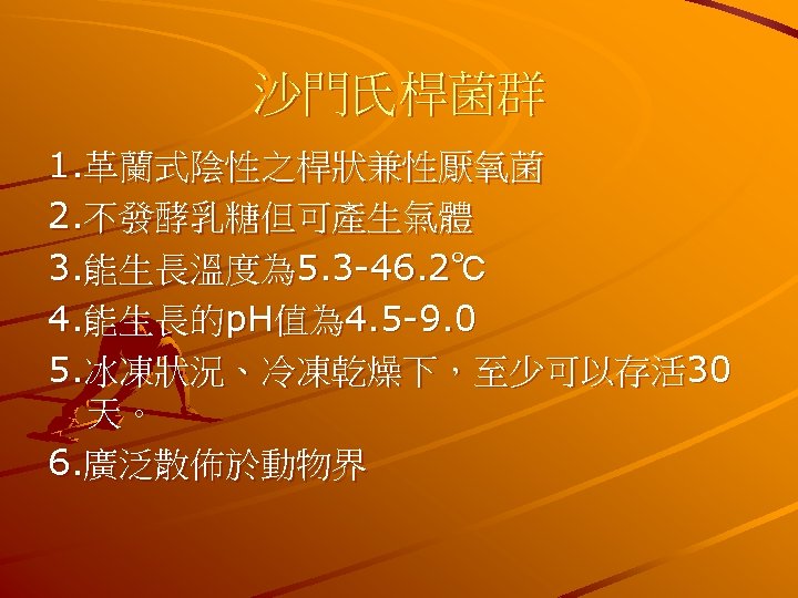 沙門氏桿菌群 1. 革蘭式陰性之桿狀兼性厭氧菌 2. 不發酵乳糖但可產生氣體 3. 能生長溫度為 5. 3 -46. 2℃ 4. 能生長的p. H值為