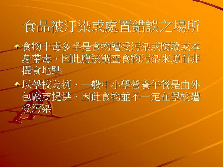 食品被汙染或處置錯誤之場所 食物中毒多半是食物遭受污染或腐敗或本 身帶毒，因此應該調查食物污染來源而非 攝食地點 以學校為例，一般中小學營養午餐是由外 包廠商提供，因此食物並不一定在學校遭 受污染 