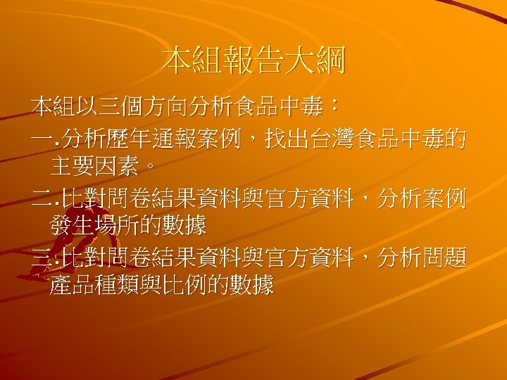 本組報告大綱 本組以三個方向分析食品中毒： 一. 分析歷年通報案例，找出台灣食品中毒的 主要因素。 二. 比對問卷結果資料與官方資料，分析案例 發生場所的數據 三. 比對問卷結果資料與官方資料，分析問題 產品種類與比例的數據 