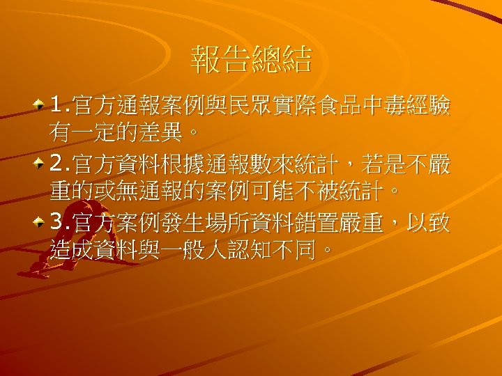 報告總結 1. 官方通報案例與民眾實際食品中毒經驗 有一定的差異。 2. 官方資料根據通報數來統計，若是不嚴 重的或無通報的案例可能不被統計。 3. 官方案例發生場所資料錯置嚴重，以致 造成資料與一般人認知不同。 