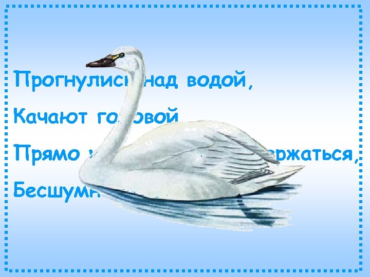 Прогнулись над водой, Качают головой. Прямо и гордо умеют держаться, Бесшумно на воду садятся.