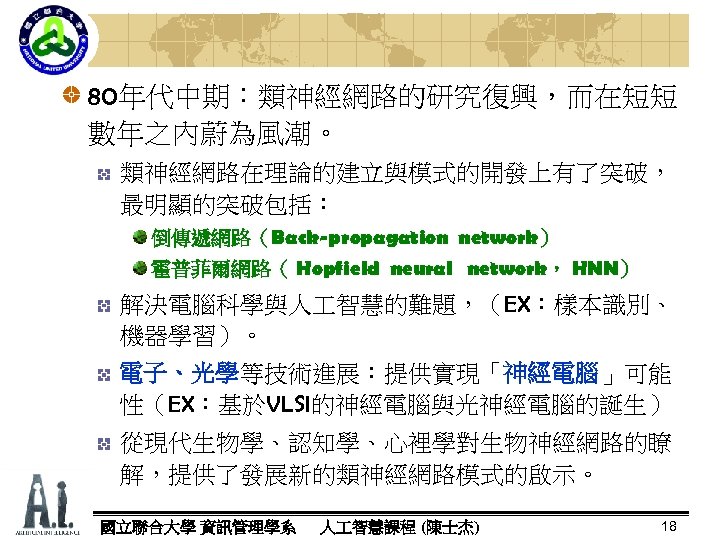 80年代中期：類神經網路的研究復興，而在短短 數年之內蔚為風潮。 類神經網路在理論的建立與模式的開發上有了突破， 最明顯的突破包括： 倒傳遞網路（Back-propagation network） 霍普菲爾網路（ Hopfield neural network， HNN） 解決電腦科學與人 智慧的難題，（EX：樣本識別、 機器學習）。