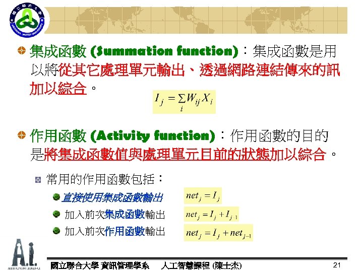 集成函數 (Summation function)：集成函數是用 function) 以將從其它處理單元輸出、透過網路連結傳來的訊 加以綜合。 綜合 作用函數 (Activity function)：作用函數的目的 function) 是將集成函數值與處理單元目前的狀態加以綜合。 加以綜合 常用的作用函數包括：