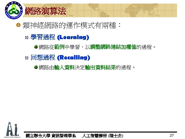 網路演算法 類神經網路的運作模式有兩種： 學習過程 (Learning) 網路從範例中學習，以調整網路連結加權值的過程。 範例 調整網路連結加權值 回想過程 (Recalling) 網路由輸入資料決定輸出資料結果的過程。 輸入資料 輸出資料結果 國立聯合大學 資訊管理學系