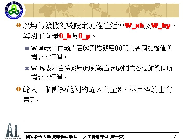 以均勻隨機亂數設定加權值矩陣W_xh及W_hy， W_xh W_hy 與閥值向量θ_h及θ_y。 _h _y W_xh表示由輸入層(x)到隱藏層(h)間的各個加權值所 構成的矩陣。 W_hy表示由隱藏層(h)到輸出層(y)間的各個加權值所 構成的矩陣。 輸入一個訓練範例的輸入向量X，與目標輸出向 量T。 國立聯合大學 資訊管理學系