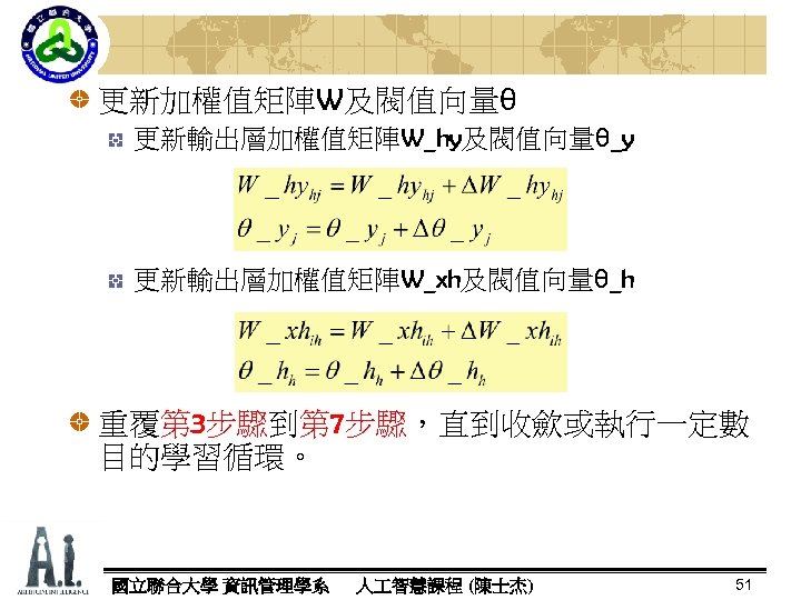 更新加權值矩陣W及閥值向量θ 更新輸出層加權值矩陣W_hy及閥值向量θ_y 更新輸出層加權值矩陣W_xh及閥值向量θ_h 重覆第 3步驟到第 7步驟，直到收歛或執行一定數 目的學習循環。 國立聯合大學 資訊管理學系 人 智慧課程 (陳士杰) 51 