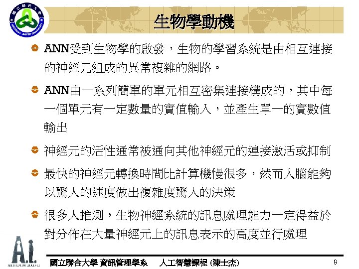 生物學動機 ANN受到生物學的啟發，生物的學習系統是由相互連接 的神經元組成的異常複雜的網路。 ANN由一系列簡單的單元相互密集連接構成的，其中每 一個單元有一定數量的實值輸入，並產生單一的實數值 輸出 神經元的活性通常被通向其他神經元的連接激活或抑制 最快的神經元轉換時間比計算機慢很多，然而人腦能夠 以驚人的速度做出複雜度驚人的決策 很多人推測，生物神經系統的訊息處理能力一定得益於 對分佈在大量神經元上的訊息表示的高度並行處理 國立聯合大學 資訊管理學系 人