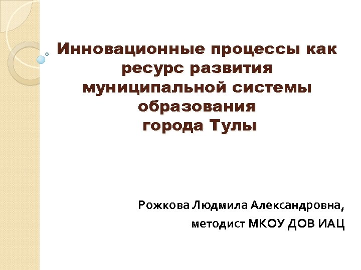 Инновационные процессы как ресурс развития муниципальной системы образования города Тулы Рожкова Людмила Александровна, методист