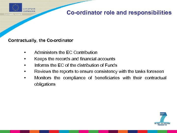 Co-ordinator role and responsibilities Contractually, the Co-ordinator • • • Administers the EC Contribution