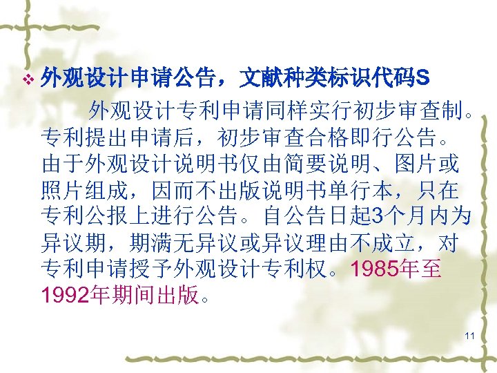 v 外观设计申请公告，文献种类标识代码S 　　　外观设计专利申请同样实行初步审查制。 专利提出申请后，初步审查合格即行公告。 由于外观设计说明书仅由简要说明、图片或 照片组成，因而不出版说明书单行本，只在 专利公报上进行公告。自公告日起 3个月内为 异议期，期满无异议或异议理由不成立，对 专利申请授予外观设计专利权。1985年至 1992年期间出版。 11 