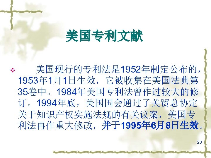 美国专利文献 v 美国现行的专利法是 1952年制定公布的， 1953年 1月1日生效，它被收集在美国法典第 35卷中。1984年美国专利法曾作过较大的修 订。1994年底，美国国会通过了关贸总协定 关于知识产权实施法规的有关议案，美国专 利法再作重大修改，并于1995年 6月8日生效。 23 