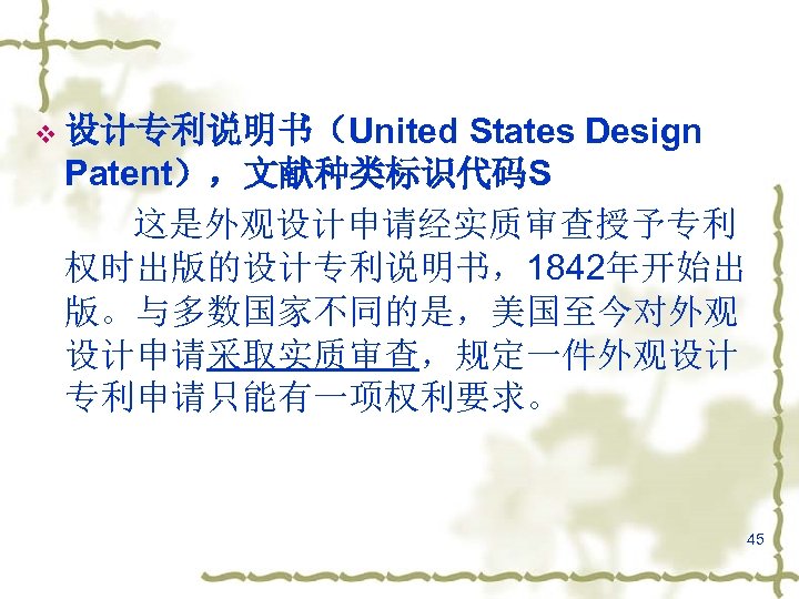 States Design Patent），文献种类标识代码S 这是外观设计申请经实质审查授予专利 权时出版的设计专利说明书，1842年开始出 版。与多数国家不同的是，美国至今对外观 设计申请采取实质审查，规定一件外观设计 专利申请只能有一项权利要求。 v 设计专利说明书（United 45 