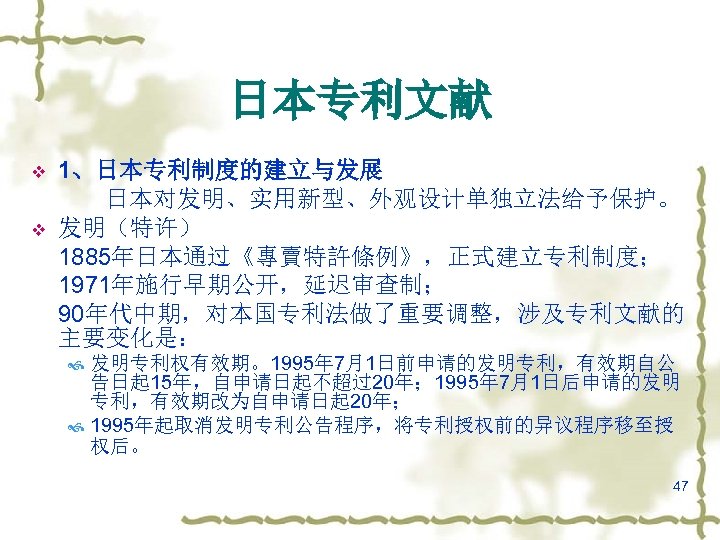 日本专利文献 v v 1、日本专利制度的建立与发展 日本对发明、实用新型、外观设计单独立法给予保护。 发明（特许） 1885年日本通过《專賣特許條例》，正式建立专利制度； 1971年施行早期公开，延迟审查制； 90年代中期，对本国专利法做了重要调整，涉及专利文献的 主要变化是： 发明专利权有效期。1995年 7月1日前申请的发明专利，有效期自公 告日起 15年，自申请日起不超过20年；