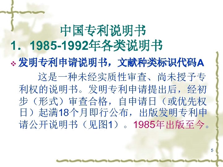 　　　　中国专利说明书 1．1985 -1992年各类说明书 v 发明专利申请说明书，文献种类标识代码A 这是一种未经实质性审查、尚未授予专 利权的说明书。发明专利申请提出后，经初 步（形式）审查合格，自申请日（或优先权 日）起满 18个月即行公布，出版发明专利申 请公开说明书（见图 1）。1985年出版至今。 5 