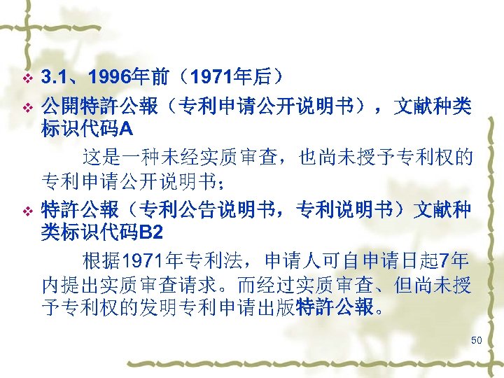 v v v 3. 1、1996年前（1971年后） 公開特許公報（专利申请公开说明书），文献种类 标识代码A 这是一种未经实质审查，也尚未授予专利权的 专利申请公开说明书； 特許公報（专利公告说明书，专利说明书）文献种 类标识代码B 2 根据 1971年专利法，申请人可自申请日起