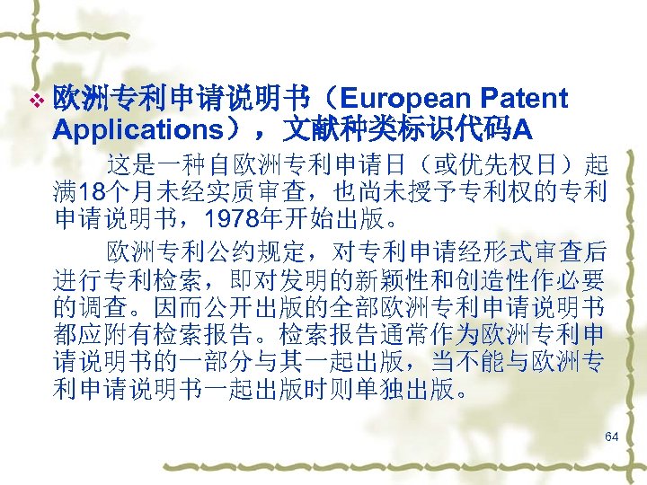 Patent Applications），文献种类标识代码A v 欧洲专利申请说明书（European 这是一种自欧洲专利申请日（或优先权日）起 满 18个月未经实质审查，也尚未授予专利权的专利 申请说明书，1978年开始出版。 欧洲专利公约规定，对专利申请经形式审查后 进行专利检索，即对发明的新颖性和创造性作必要 的调查。因而公开出版的全部欧洲专利申请说明书 都应附有检索报告。检索报告通常作为欧洲专利申 请说明书的一部分与其一起出版，当不能与欧洲专 利申请说明书一起出版时则单独出版。