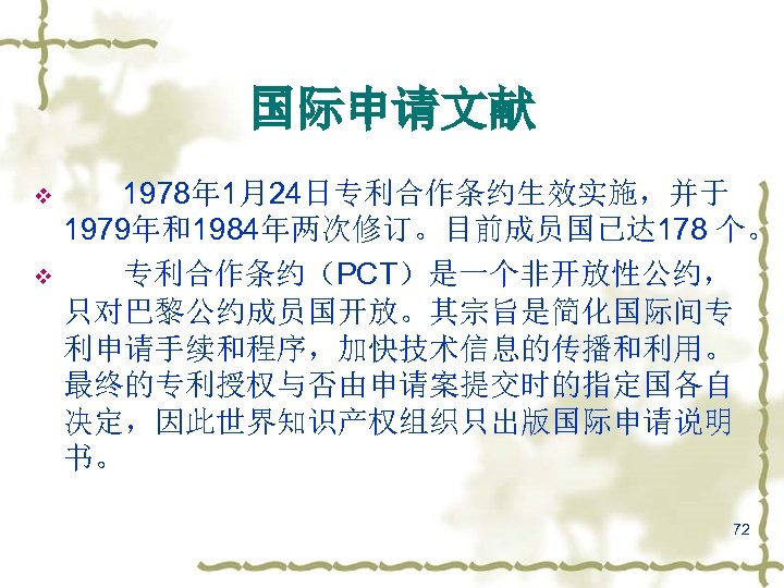 国际申请文献 v v 1978年 1月24日专利合作条约生效实施，并于 1979年和1984年两次修订。目前成员国已达 178 个。 专利合作条约（PCT）是一个非开放性公约， 只对巴黎公约成员国开放。其宗旨是简化国际间专 利申请手续和程序，加快技术信息的传播和利用。 最终的专利授权与否由申请案提交时的指定国各自 决定，因此世界知识产权组织只出版国际申请说明 书。