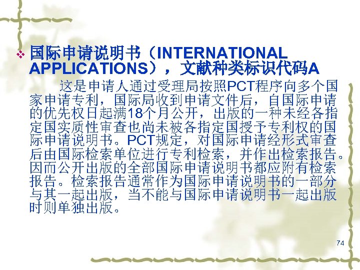 v 国际申请说明书（INTERNATIONAL APPLICATIONS），文献种类标识代码A 这是申请人通过受理局按照PCT程序向多个国 家申请专利，国际局收到申请文件后，自国际申请 的优先权日起满 18个月公开，出版的一种未经各指 定国实质性审查也尚未被各指定国授予专利权的国 际申请说明书。PCT规定，对国际申请经形式审查 后由国际检索单位进行专利检索，并作出检索报告。 因而公开出版的全部国际申请说明书都应附有检索 报告。检索报告通常作为国际申请说明书的一部分 与其一起出版，当不能与国际申请说明书一起出版 时则单独出版。