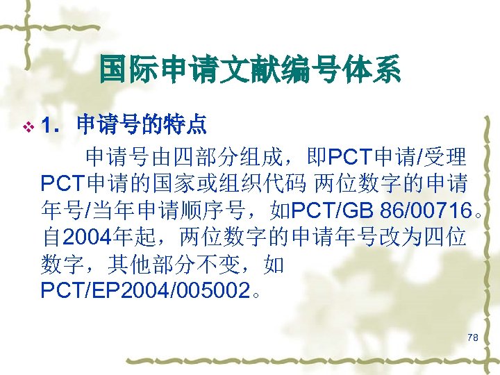 国际申请文献编号体系 v 1．申请号的特点 申请号由四部分组成，即PCT申请/受理 PCT申请的国家或组织代码 两位数字的申请 年号/当年申请顺序号，如PCT/GB 86/00716。 自 2004年起，两位数字的申请年号改为四位 数字，其他部分不变，如 PCT/EP 2004/005002。 78