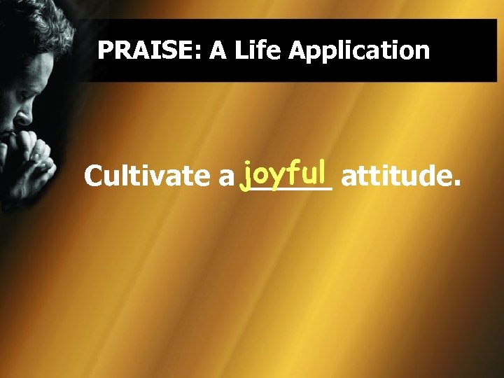 PRAISE: A Life Application joyful Cultivate a _____ attitude. 
