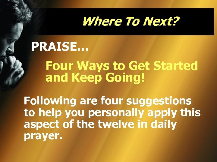 Where To Next? PRAISE… Four Ways to Get Started and Keep Going! Following are