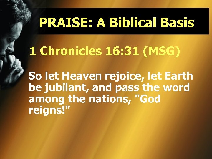 PRAISE: A Biblical Basis 1 Chronicles 16: 31 (MSG) So let Heaven rejoice, let
