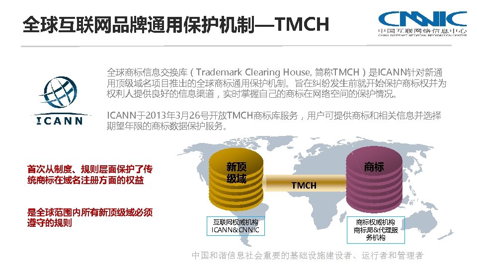 全球互联网品牌通用保护机制—TMCH 全球商标信息交换库（Trademark Clearing House, 简称TMCH）是ICANN针对新通 用顶级域名项目推出的全球商标通用保护机制。旨在纠纷发生前就开始保护商标权并为 权利人提供良好的信息渠道，实时掌握自己的商标在网络空间的保护情况。 ICANN于2013年 3月26号开放TMCH商标库服务，用户可提供商标和相关信息并选择 期望年限的商标数据保护服务。 首次从制度、规则层面保护了传 统商标在域名注册方面的权益 是全球范围内所有新顶级域必须 遵守的规则