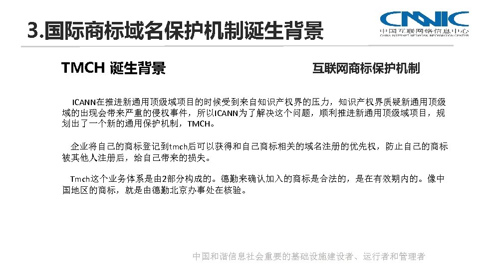 3. 国际商标域名保护机制诞生背景 TMCH 诞生背景 互联网商标保护机制 ICANN在推进新通用顶级域项目的时候受到来自知识产权界的压力，知识产权界质疑新通用顶级 域的出现会带来严重的侵权事件，所以ICANN为了解决这个问题，顺利推进新通用顶级域项目，规 划出了一个新的通用保护机制，TMCH。 企业将自己的商标登记到tmch后可以获得和自己商标相关的域名注册的优先权，防止自己的商标 被其他人注册后，给自己带来的损失。 Tmch这个业务体系是由 2部分构成的。德勤来确认加入的商标是合法的，是在有效期内的。像中 国地区的商标，就是由德勤北京办事处在核验。 中国和谐信息社会重要的基础设施建设者、运行者和管理者
