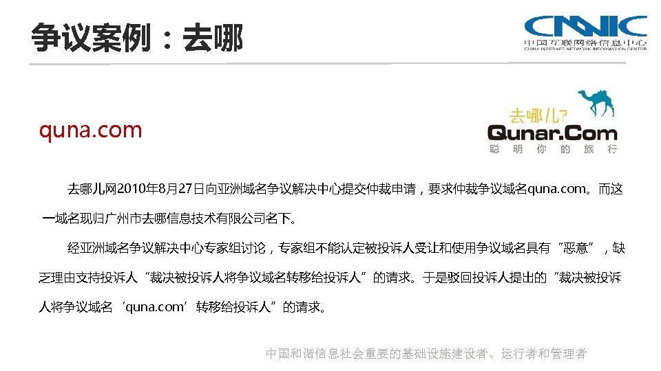 争议案例：去哪 quna. com 去哪儿网 2010年 8月27日向亚洲域名争议解决中心提交仲裁申请，要求仲裁争议域名quna. com。而这 一域名现归广州市去哪信息技术有限公司名下。 经亚洲域名争议解决中心专家组讨论，专家组不能认定被投诉人受让和使用争议域名具有“恶意”，缺 乏理由支持投诉人“裁决被投诉人将争议域名转移给投诉人”的请求。于是驳回投诉人提出的“裁决被投诉 人将争议域名‘quna. com’转移给投诉人”的请求。 中国和谐信息社会重要的基础设施建设者、运行者和管理者 