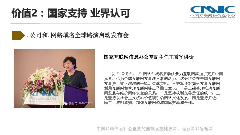 价值 2：国家支持 业界认可. 公司和. 网络域名全球路演启动发布会 国家互联网信息办公室副主任王秀军讲话 以“. 公司”、“. 网络”域名启动注册为互联网添加了更多中国 元素，也为全球互联网发展注入新的活力，这必将会在中国互联网 发展史上留下浓浓的一笔。借此契机，王秀军还对如何发展互联网、 利用互联网和管理互联网提出了四点意见：一是正确处理推动互联 网发展与维护网络安全的关系；二是坚持权利义务责任的统一；三 是坚持以社会主义核心价值观引领网络文化发展；四是坚持多边、