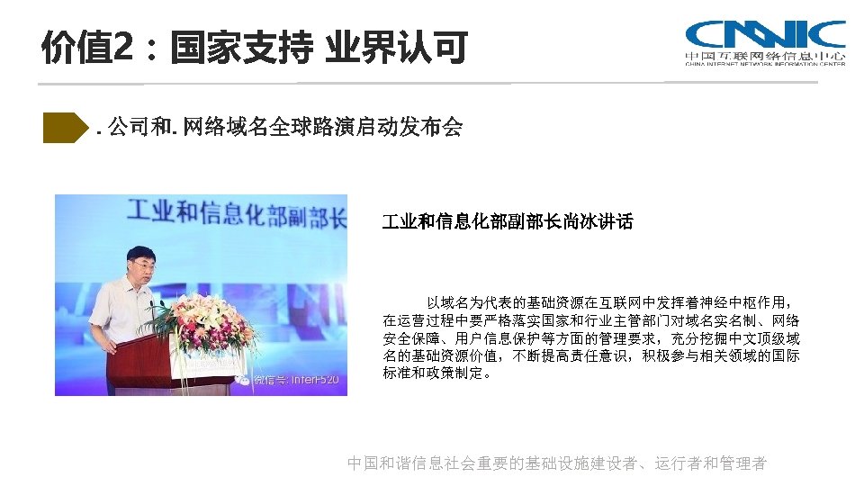 价值 2：国家支持 业界认可. 公司和. 网络域名全球路演启动发布会 业和信息化部副部长尚冰讲话 以域名为代表的基础资源在互联网中发挥着神经中枢作用， 在运营过程中要严格落实国家和行业主管部门对域名实名制、网络 安全保障、用户信息保护等方面的管理要求，充分挖掘中文顶级域 名的基础资源价值，不断提高责任意识，积极参与相关领域的国际 标准和政策制定。 中国和谐信息社会重要的基础设施建设者、运行者和管理者 