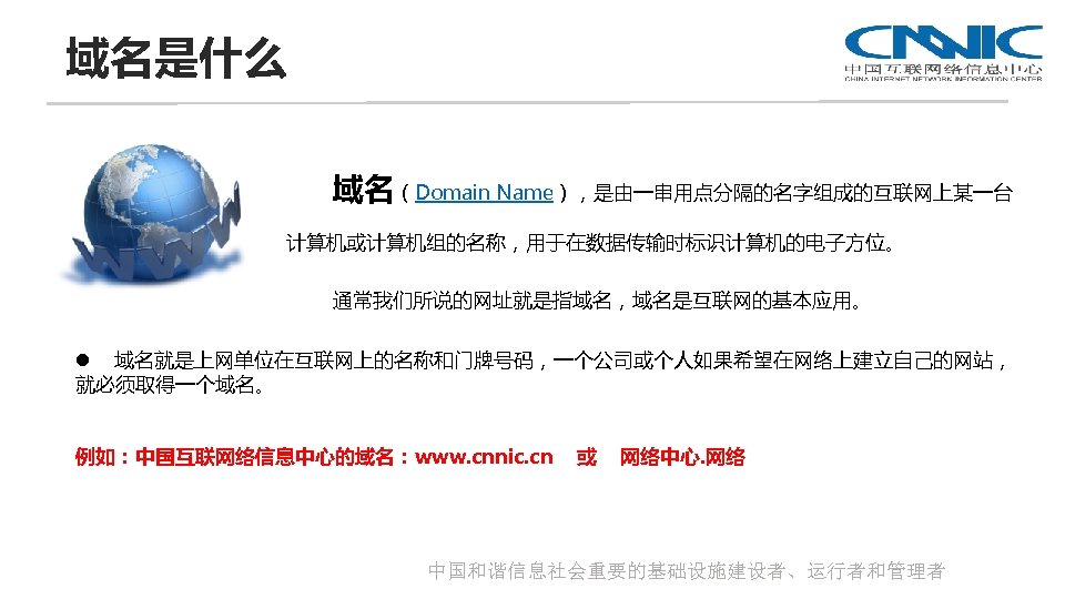 域名是什么 域名（Domain Name），是由一串用点分隔的名字组成的互联网上某一台 计算机或计算机组的名称，用于在数据传输时标识计算机的电子方位。 通常我们所说的网址就是指域名，域名是互联网的基本应用。 l 域名就是上网单位在互联网上的名称和门牌号码，一个公司或个人如果希望在网络上建立自己的网站， 就必须取得一个域名。 例如：中国互联网络信息中心的域名：www. cnnic. cn 或 网络中心. 网络