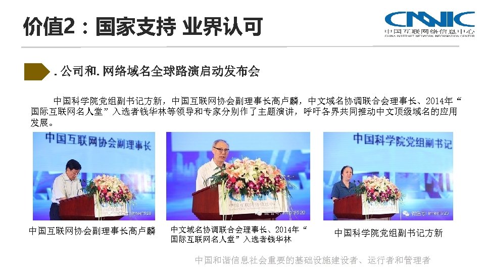 价值 2：国家支持 业界认可. 公司和. 网络域名全球路演启动发布会 中国科学院党组副书记方新，中国互联网协会副理事长高卢麟，中文域名协调联合会理事长、2014年“ 国际互联网名人堂”入选者钱华林等领导和专家分别作了主题演讲，呼吁各界共同推动中文顶级域名的应用 发展。 中国互联网协会副理事长高卢麟 中文域名协调联合会理事长、2014年“ 国际互联网名人堂”入选者钱华林 中国科学院党组副书记方新 中国和谐信息社会重要的基础设施建设者、运行者和管理者 