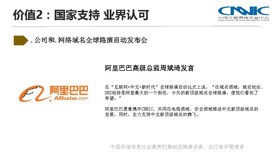价值 2：国家支持 业界认可. 公司和. 网络域名全球路演启动发布会 阿里巴巴高级总监周斌琦发言 在“互联网 • 中文 • 新时代”全球路演启动仪式上说，“在域名领域，域名抢注、 DNS劫持是阿里最大的一个担忧，今天的新顶级域名全球路演，使我们看到了 希望。” 阿里巴巴愿意携手CNNIC，共同在电商领域、安全领域推进中文新顶级域名的