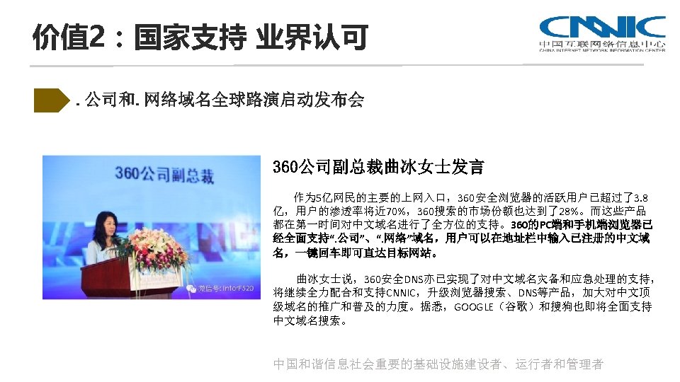 价值 2：国家支持 业界认可. 公司和. 网络域名全球路演启动发布会 360公司副总裁曲冰女士发言 作为 5亿网民的主要的上网入口，360安全浏览器的活跃用户已超过了3. 8 亿，用户的渗透率将近 70%，360搜索的市场份额也达到了28%。而这些产品 都在第一时间对中文域名进行了全方位的支持。360的PC端和手机端浏览器已 经全面支持“. 公司”、“.