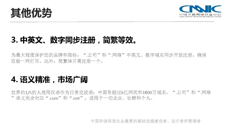 其他优势 3. 中英文、数字同步注册，简繁等效。 为最大程度保护您的品牌和商标，“. 公司”和“. 网络”中英文、数字域名同步开放注册，确保 您能一网打尽。此外，简繁体只需注册一个。 4. 语义精准，市场广阔 世界约 1/5的人使用汉语作为日常交流语；中国有超过6亿网民和1800万域名。“. 公司”和“. 网络 ”语义完全对应“.