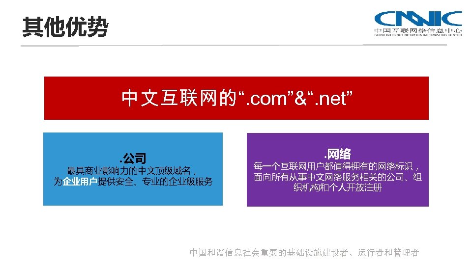 其他优势 中文互联网的“. com”&“. net”. 公司 . 网络 最具商业影响力的中文顶级域名， 为企业用户提供安全、专业的企业级服务 每一个互联网用户都值得拥有的网络标识， 面向所有从事中文网络服务相关的公司、组 织机构和个人开放注册 中国和谐信息社会重要的基础设施建设者、运行者和管理者 