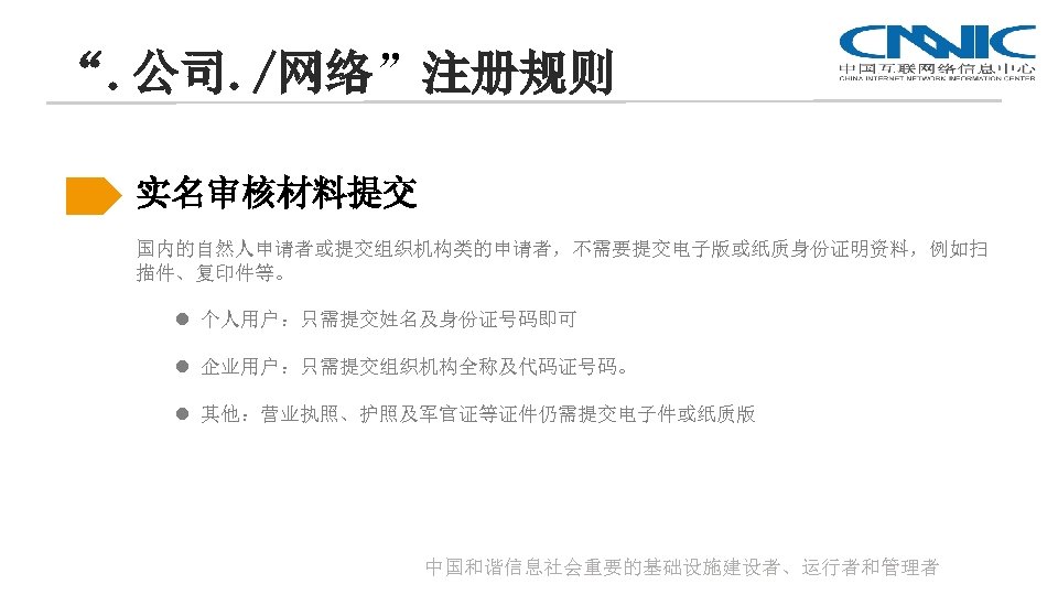 “. 公司. /网络”注册规则 实名审核材料提交 国内的自然人申请者或提交组织机构类的申请者，不需要提交电子版或纸质身份证明资料，例如扫 描件、复印件等。 l 个人用户：只需提交姓名及身份证号码即可 l 企业用户：只需提交组织机构全称及代码证号码。 l 其他：营业执照、护照及军官证等证件仍需提交电子件或纸质版 中国和谐信息社会重要的基础设施建设者、运行者和管理者 