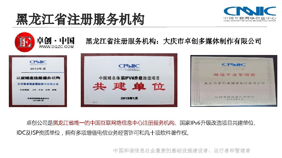 黑龙江省注册服务机构：大庆市卓创多媒体制作有限公司 卓创公司是黑龙江省唯一的中国互联网络信息中心注册服务机构、国家IPv 6升级改造项目共建单位、 IDC及ISP资质单位，拥有多项增值电信业务经营许可和几十项软件著作权。 中国和谐信息社会重要的基础设施建设者、运行者和管理者 