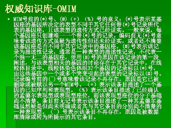 权威知识库-OMIM § MIM号前的(*)号、(#)（+）（%）号的意义：(*)号表示某基 因座的基因所决定的表型不同于其它任何带(*)号记录所代 表的基因座，且该表型的遗传方式已经证实。一般来说，每 个基因座只创建唯一一个带(*)号的记录。编码前无(*)号意 味着该遗传方式虽疑为遗传性但还未经证实，或者还不清楚 该基因座是否不同于其它记录中的基因座。(#)号表示该记 录为描述性记录，通常是一种表型的描述性记录，不代表一 个独一无二的基因座，使用(#)号的原因在该记录的第一段 阐述，与该表型相关的基因的讨论存在于其它记录中。在线 粒体目录中，线粒体染色体组37个基因的记录标以(*)号， 由这些基因中一个或多个突变引起的表型的记录标以(#)号。 记录编号前的(^)号意味着该记录不再存在，原因是它已被