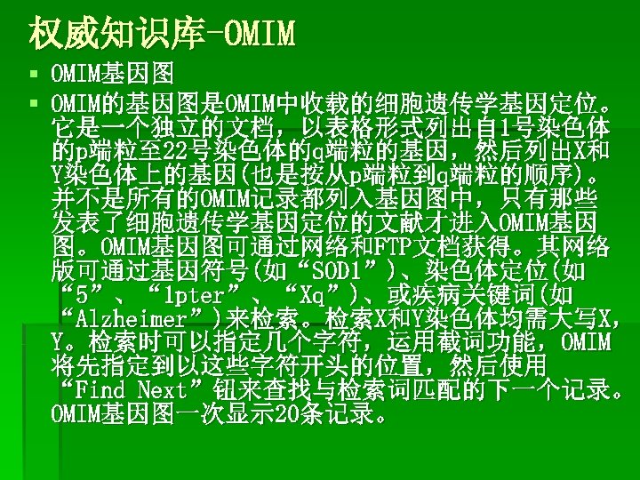 权威知识库-OMIM § OMIM基因图 § OMIM的基因图是OMIM中收载的细胞遗传学基因定位。 它是一个独立的文档，以表格形式列出自 1号染色体 的p端粒至 22号染色体的q端粒的基因，然后列出X和 Y染色体上的基因(也是按从p端粒到q端粒的顺序)。 并不是所有的OMIM记录都列入基因图中，只有那些 发表了细胞遗传学基因定位的文献才进入OMIM基因 图。OMIM基因图可通过网络和FTP文档获得。其网络 版可通过基因符号(如“SOD