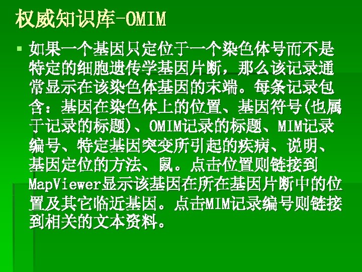 权威知识库-OMIM § 如果一个基因只定位于一个染色体号而不是 特定的细胞遗传学基因片断，那么该记录通 常显示在该染色体基因的末端。每条记录包 含：基因在染色体上的位置、基因符号(也属 于记录的标题)、OMIM记录的标题、MIM记录 编号、特定基因突变所引起的疾病、说明、 基因定位的方法、鼠。点击位置则链接到 Map. Viewer显示该基因在所在基因片断中的位 置及其它临近基因。点击MIM记录编号则链接 到相关的文本资料。 