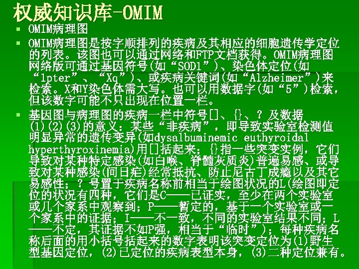 权威知识库-OMIM § OMIM病理图是按字顺排列的疾病及其相应的细胞遗传学定位 的列表。该图也可以通过网络和FTP文档获得。OMIM病理图 网络版可通过基因符号(如“SOD 1”)、染色体定位(如 “ 1 pter”、“Xq”)、或疾病关键词(如“Alzheimer”)来 检索。X和Y染色体需大写。也可以用数据字(如“ 5”)检索， 但该数字可能不只出现在位置一栏。 § 基因图与病理图的疾病一栏中符号[]、{}、？及数据