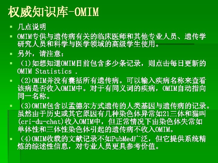 权威知识库-OMIM § 几点说明 § OMIM专供与遗传病有关的临床医师和其他专业人员、遗传学 研究人员和科学与医学领域的高级学生使用。 § 另外，请注意： § （1)如想知道OMIM目前包含多少条记录，则点击每日更新的 OMIM Statistics. § （2)OMIM并没有囊括所有遗传病。可以输入疾病名称来查看